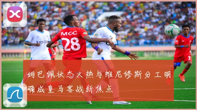 姆巴佩状态火热与维尼修斯分工明确成皇马客战新焦点