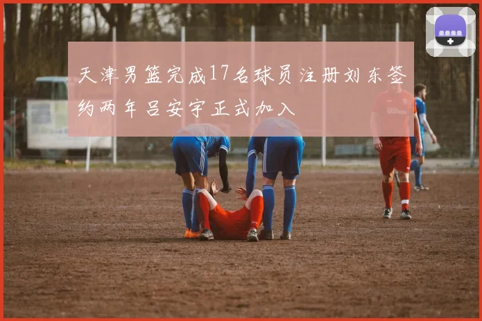 天津男篮完成17名球员注册刘东签约两年吕安宇正式加入