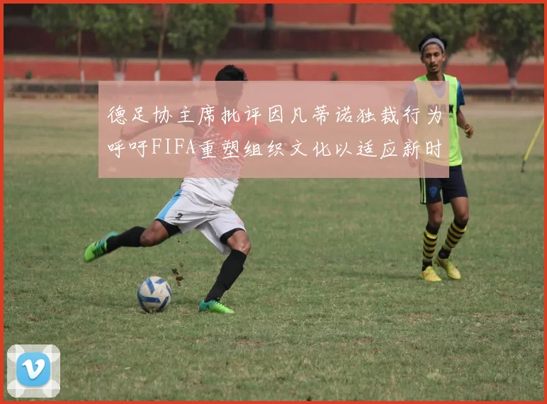 德足协主席批评因凡蒂诺独裁行为呼吁FIFA重塑组织文化以适应新时代